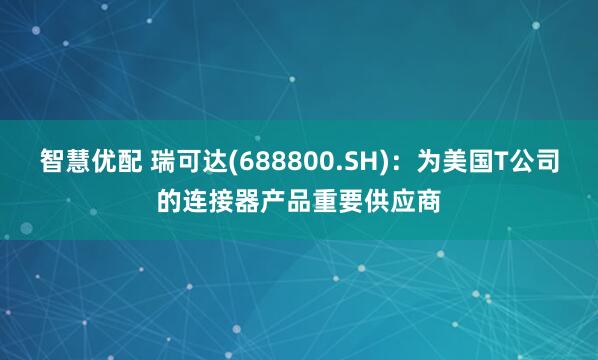 智慧优配 瑞可达(688800.SH)：为美国T公司的连接器产品重要供应商