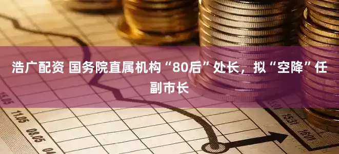 浩广配资 国务院直属机构“80后”处长，拟“空降”任副市长