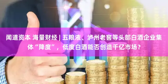 闻道资本 海量财经 | 五粮液、泸州老窖等头部白酒企业集体“降度”，低度白酒能否创造千亿市场？