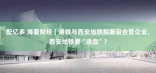 配亿多 海量财经｜港铁与西安地铁拟新设合营企业，西安地铁要“造血”？