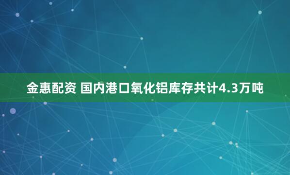 金惠配资 国内港口氧化铝库存共计4.3万吨