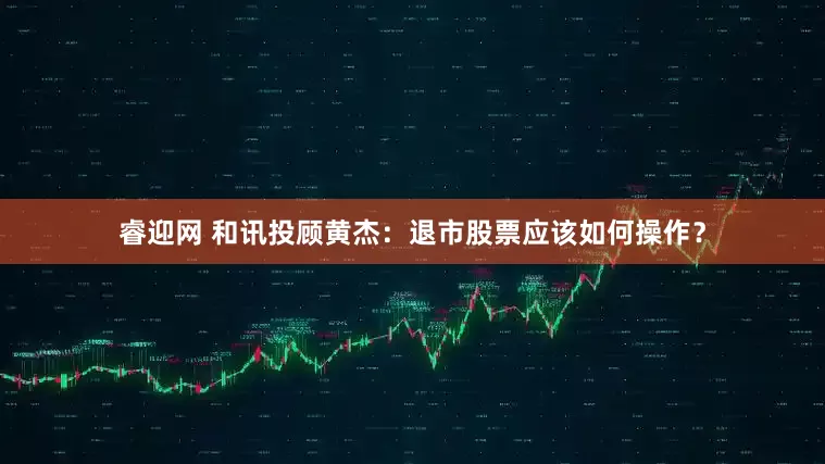 睿迎网 和讯投顾黄杰：退市股票应该如何操作？