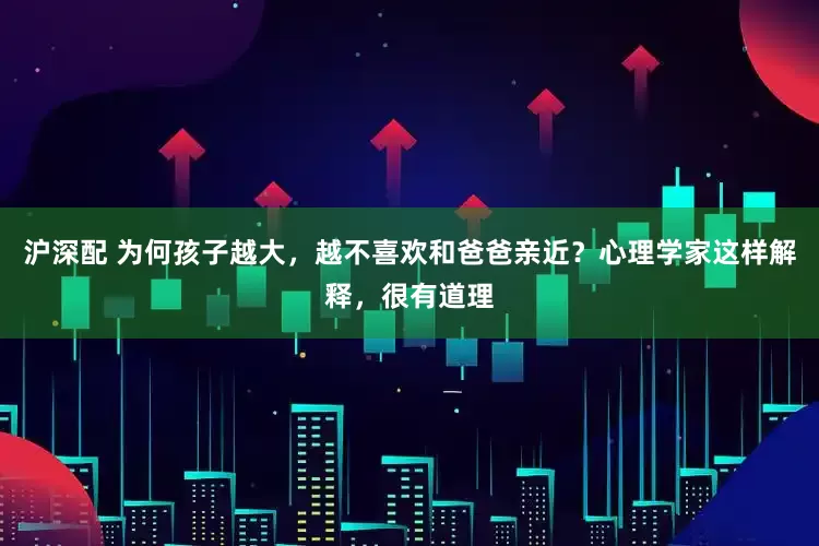 沪深配 为何孩子越大，越不喜欢和爸爸亲近？心理学家这样解释，很有道理