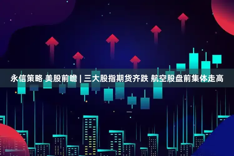 永信策略 美股前瞻 | 三大股指期货齐跌 航空股盘前集体走高