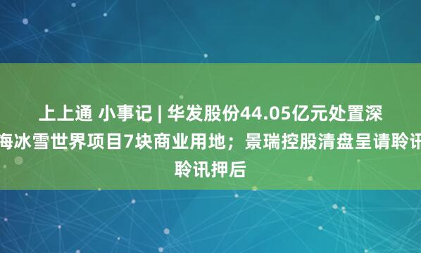 上上通 小事记 | 华发股份44.05亿元处置深圳前海冰雪世界项目7块商业用地；景瑞控股清盘呈请聆讯押后