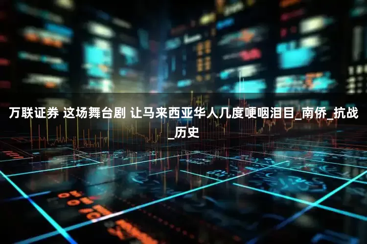 万联证券 这场舞台剧 让马来西亚华人几度哽咽泪目_南侨_抗战_历史