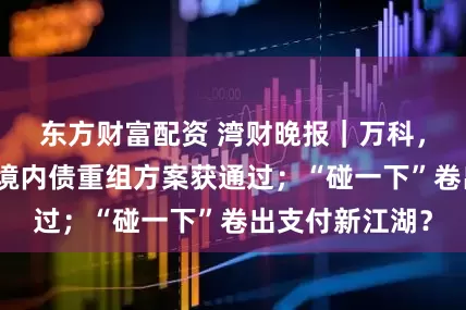 东方财富配资 湾财晚报｜万科，大动作；旭辉境内债重组方案获通过；“碰一下”卷出支付新江湖？