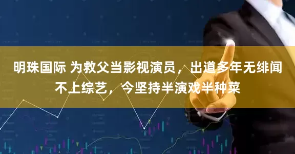 明珠国际 为救父当影视演员，出道多年无绯闻不上综艺，今坚持半演戏半种菜