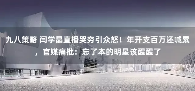 九八策略 闫学晶直播哭穷引众怒！年开支百万还喊累，官媒痛批：忘了本的明星该醒醒了