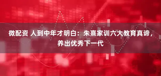 微配资 人到中年才明白：朱熹家训六大教育真谛，养出优秀下一代