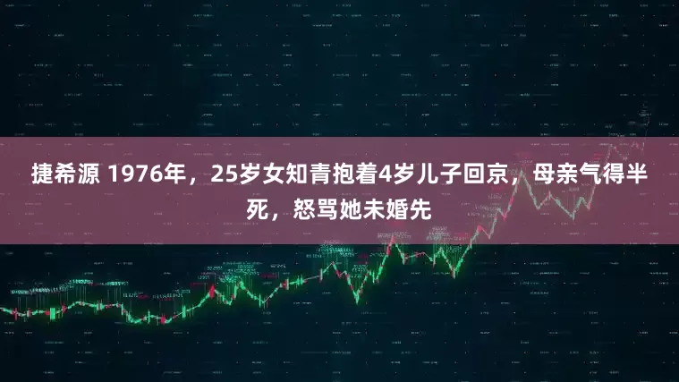 捷希源 1976年，25岁女知青抱着4岁儿子回京，母亲气得半死，怒骂她未婚先