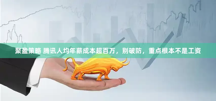 聚盈策略 腾讯人均年薪成本超百万，别破防，重点根本不是工资