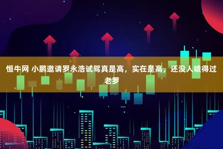 恒牛网 小鹏邀请罗永浩试驾真是高，实在是高，还没人喷得过老罗